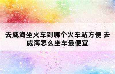 去威海坐火车到哪个火车站方便 去威海怎么坐车最便宜